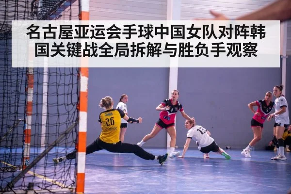 名古屋亚运会手球中国女队对阵韩国关键战全局拆解与胜负手观察