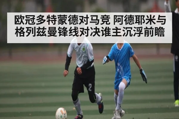 欧冠多特蒙德对马竞 阿德耶米与格列兹曼锋线对决谁主沉浮前瞻