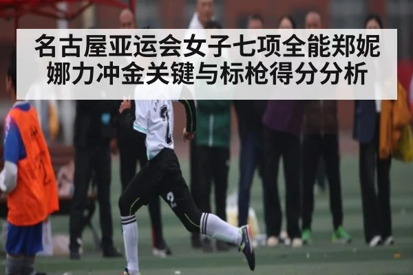 名古屋亚运会女子七项全能郑妮娜力冲金关键与标枪得分分析