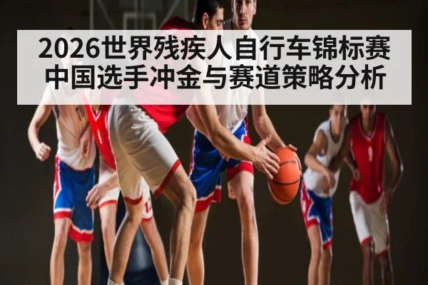 2026世界残疾人自行车锦标赛中国选手冲金与赛道策略分析