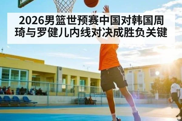 2026男篮世预赛中国对韩国周琦与罗健儿内线对决成胜负关键
